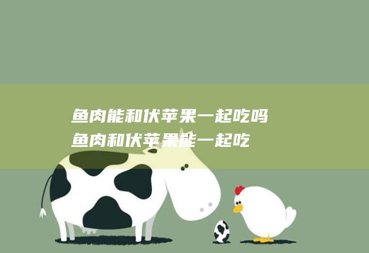 鱼肉能和伏苹果一起吃吗_鱼肉和伏苹果能一起吃吗/同吃