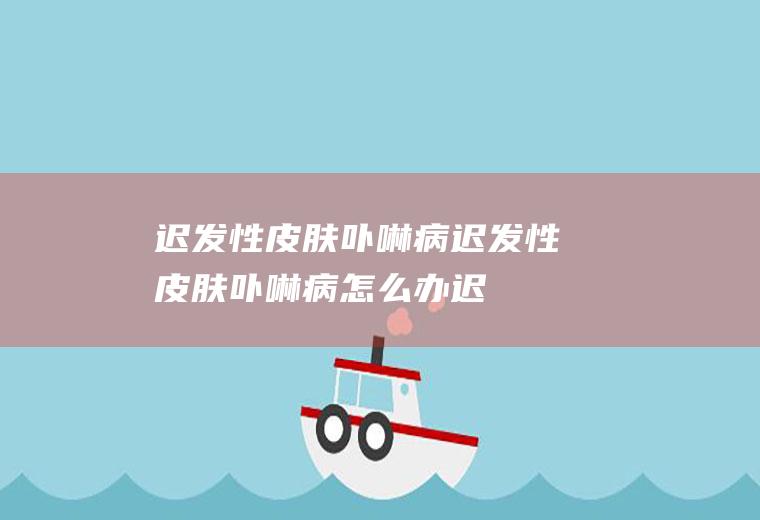 迟发性皮肤卟啉病_迟发性皮肤卟啉病怎么办_迟发性皮肤卟啉病吃什么好_迟发性皮肤卟啉病的症状