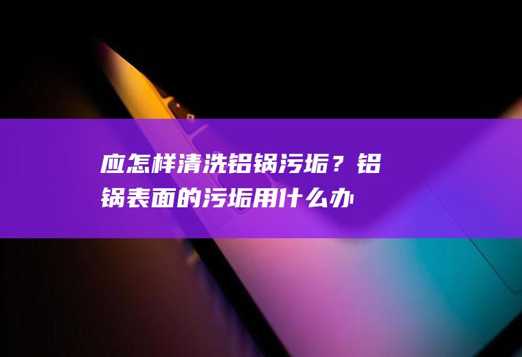 应怎样清洗铝锅污垢？(铝锅表面的污垢用什么办法去除)