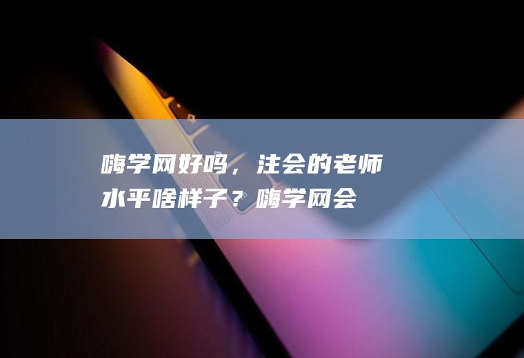 嗨学网好吗，注会的老师水平啥样子？(嗨学网会计老师口碑好吗)