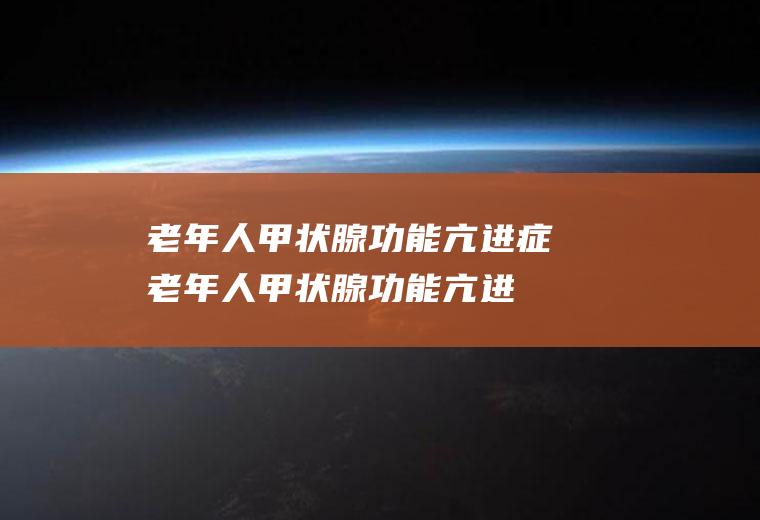 老年人甲状腺功能亢进症_老年人甲状腺功能亢进症怎么办_老年人甲状腺功能亢进症吃什么好_老年人甲状腺功能亢进症的症状