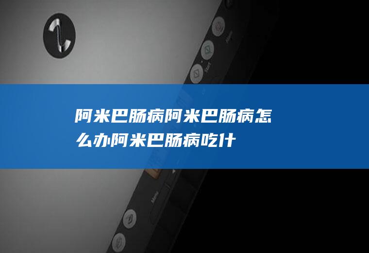 阿米巴肠病_阿米巴肠病怎么办_阿米巴肠病吃什么好_阿米巴肠病的症状