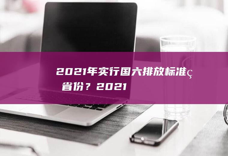 2021年实行国六排放标准的省份？(2021年实行国六排放标准的省份有多少)