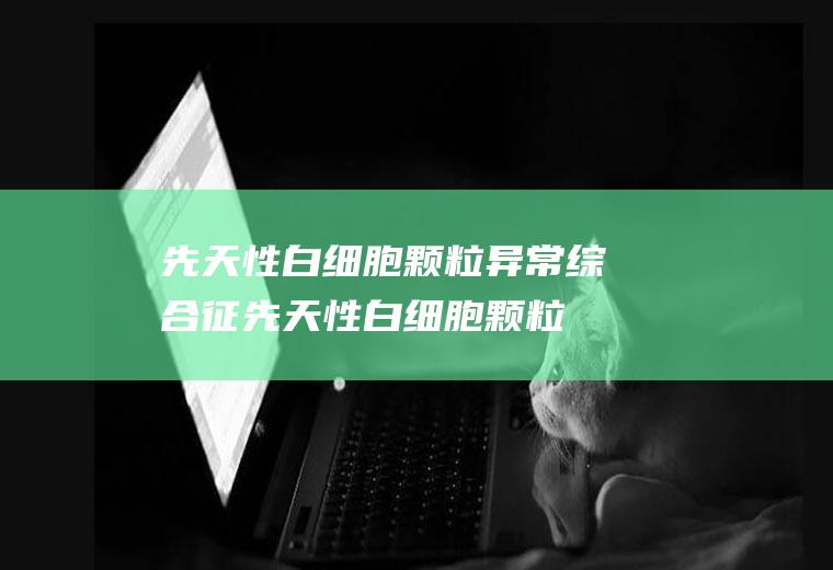 先天性白细胞颗粒异常综合征_先天性白细胞颗粒异常综合征怎么办_先天性白细胞颗粒异常综合征吃什么好_先天性白细胞颗粒异常综合征的症状