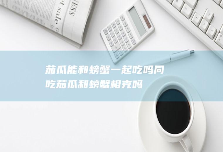 茄瓜能和螃蟹一起吃吗/同吃_茄瓜和螃蟹相克吗