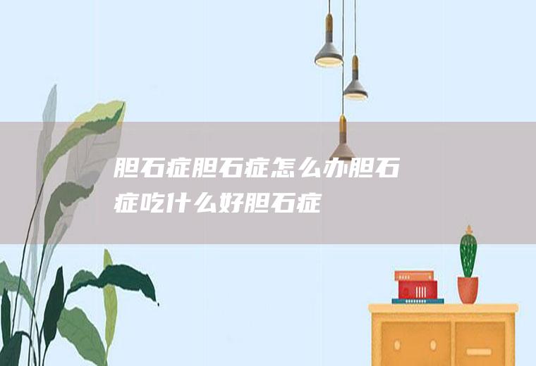 胆石症_胆石症怎么办_胆石症吃什么好_胆石症的症状