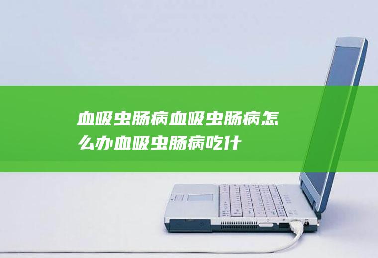 血吸虫肠病_血吸虫肠病怎么办_血吸虫肠病吃什么好_血吸虫肠病的症状