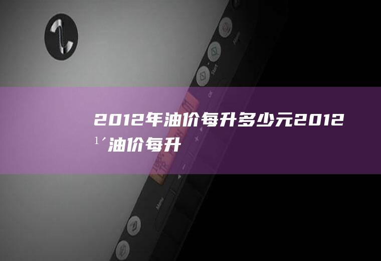 2012年油价每升多少元(2012年油价每升多少元一升)