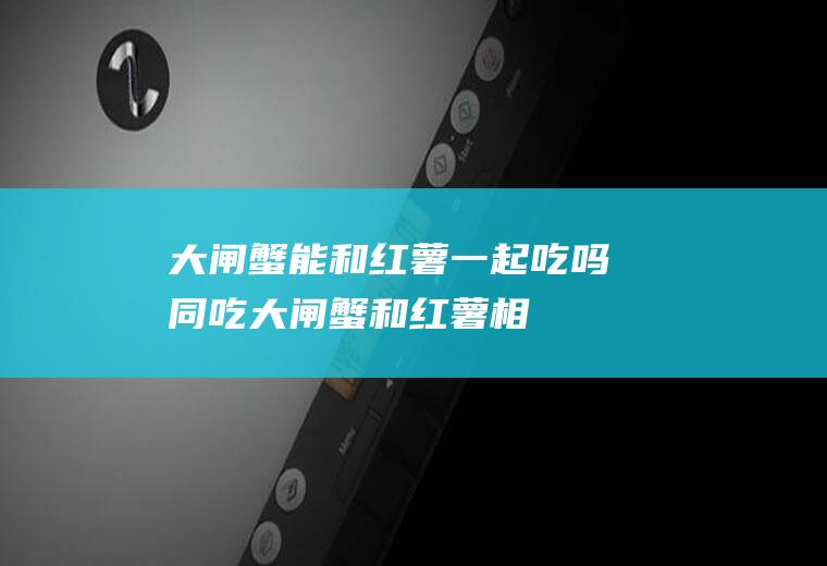 大闸蟹能和红薯一起吃吗/同吃_大闸蟹和红薯相克吗