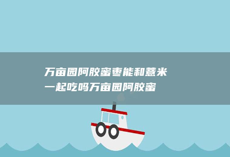 万亩园阿胶蜜枣能和薏米一起吃吗_万亩园阿胶蜜枣和薏米能一起吃吗/同吃