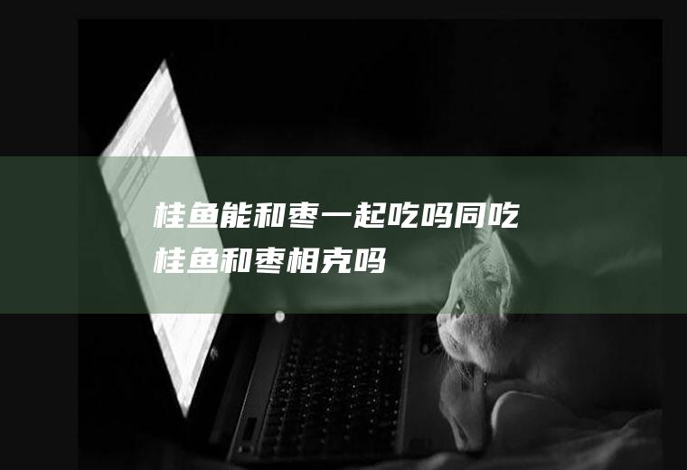 桂鱼能和枣一起吃吗/同吃_桂鱼和枣相克吗