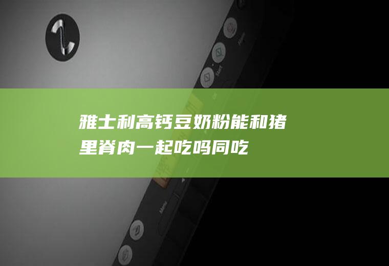 雅士利高钙豆奶粉能和猪里脊肉一起吃吗/同吃_雅士利高钙豆奶粉和猪里脊肉相克吗