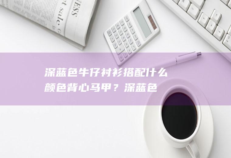 深蓝色牛仔衬衫搭配什么颜色背心马甲？(深蓝色衬衫配什么颜色的马甲)