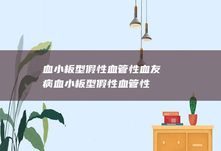 血小板型假性血管性血友病_血小板型假性血管性血友病怎么办_血小板型假性血管性血友病吃什么好_血小板型假性血管性血友病的症状