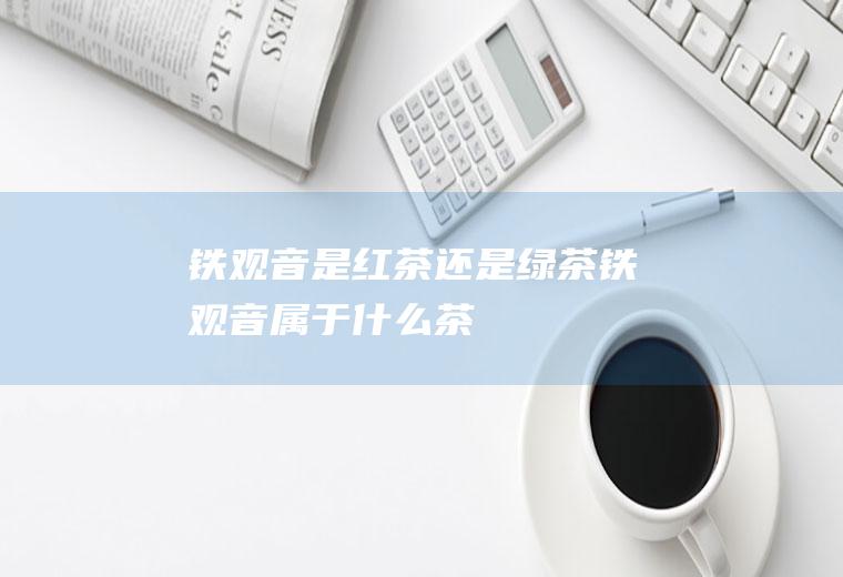 铁观音是红茶还是绿茶_铁观音属于什么茶