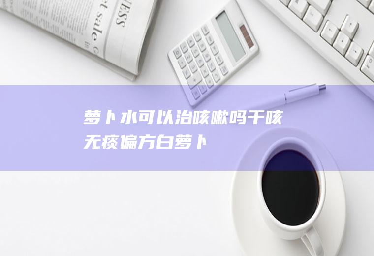 萝卜水可以治咳嗽吗(干咳无痰偏方白萝卜)