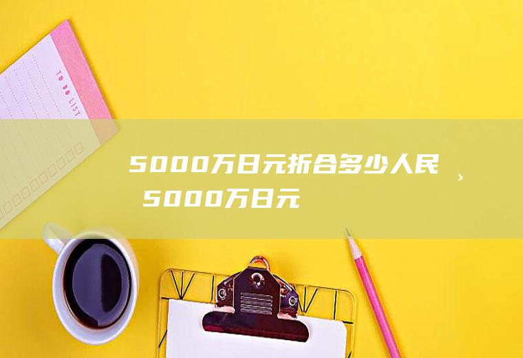 5000万日元折合多少人民币(5000万日元是多少钱)