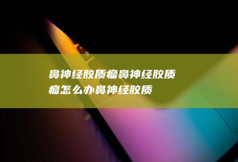 鼻神经胶质瘤_鼻神经胶质瘤怎么办_鼻神经胶质瘤吃什么好_鼻神经胶质瘤的症状