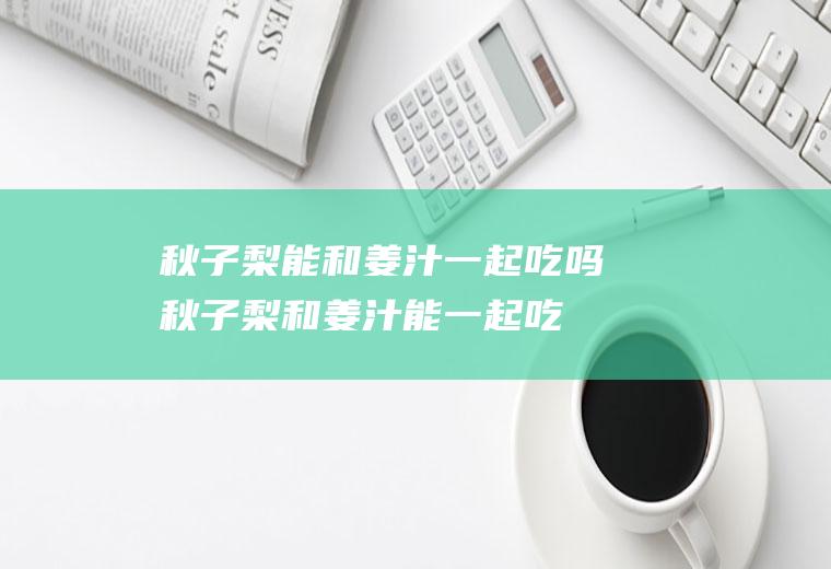 秋子梨能和姜汁一起吃吗_秋子梨和姜汁能一起吃吗/同吃