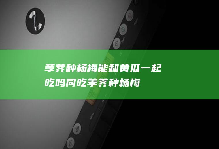 荸荠种杨梅能和黄瓜一起吃吗/同吃_荸荠种杨梅和黄瓜相克吗