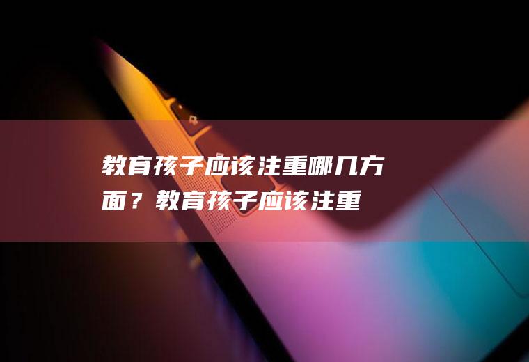 教育孩子应该注重哪几方面？(教育孩子应该注重哪几方面的知识)