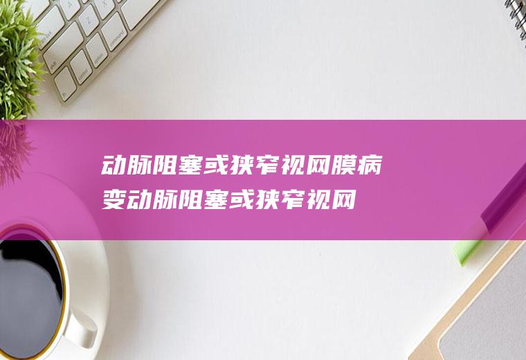 动脉阻塞或狭窄视网膜病变_动脉阻塞或狭窄视网膜病变怎么办_动脉阻塞或狭窄视网膜病变吃什么好_动脉阻塞或狭窄视网膜病变的症状