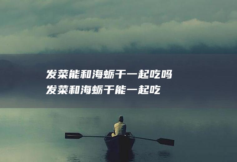 发菜能和海蛎干一起吃吗_发菜和海蛎干能一起吃吗/同吃