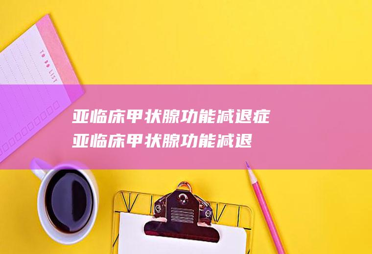 亚临床甲状腺功能减退症_亚临床甲状腺功能减退症怎么办_亚临床甲状腺功能减退症吃什么好_亚临床甲状腺功能减退症的症状