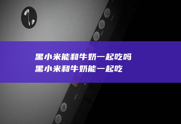 黑小米能和牛奶一起吃吗_黑小米和牛奶能一起吃吗/同吃