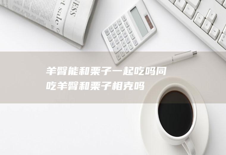 羊臀能和栗子一起吃吗/同吃_羊臀和栗子相克吗