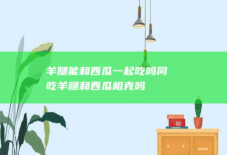 羊腿能和西瓜一起吃吗/同吃_羊腿和西瓜相克吗