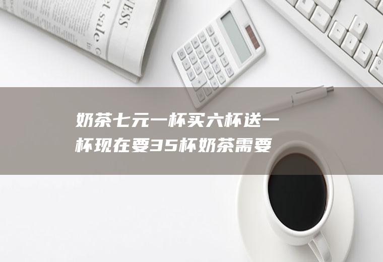 奶茶七元一杯买六杯送一杯现在要35杯奶茶需要多少钱？(奶茶6元一杯)