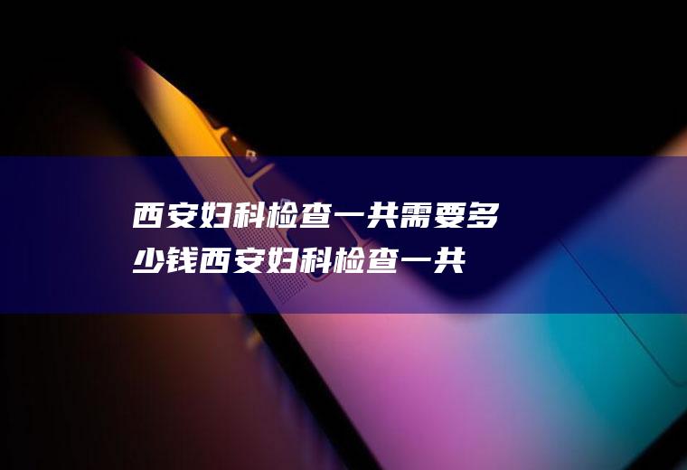 西安妇科检查一共需要多少钱(西安妇科检查一共需要多少钱左右)