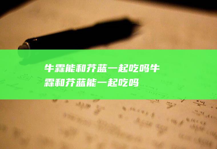 牛霖能和芥蓝一起吃吗_牛霖和芥蓝能一起吃吗/同吃