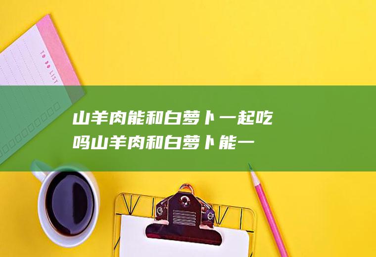 山羊肉能和白萝卜一起吃吗_山羊肉和白萝卜能一起吃吗/同吃