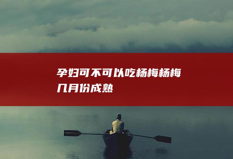 孕妇可不可以吃杨梅杨梅几月份成熟