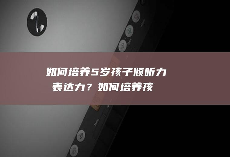 如何培养5岁孩子倾听力和表达力？(如何培养孩子的倾听能力和表达能力)