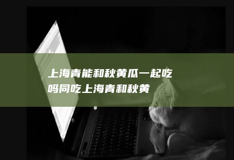 上海青能和秋黄瓜一起吃吗/同吃_上海青和秋黄瓜相克吗