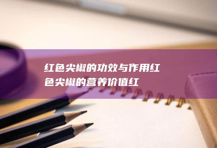 红色尖椒的功效与作用_红色尖椒的营养价值_红色尖椒的适用人群