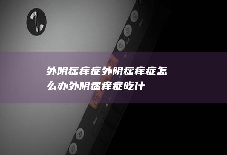 外阴瘙痒症_外阴瘙痒症怎么办_外阴瘙痒症吃什么好_外阴瘙痒症的症状