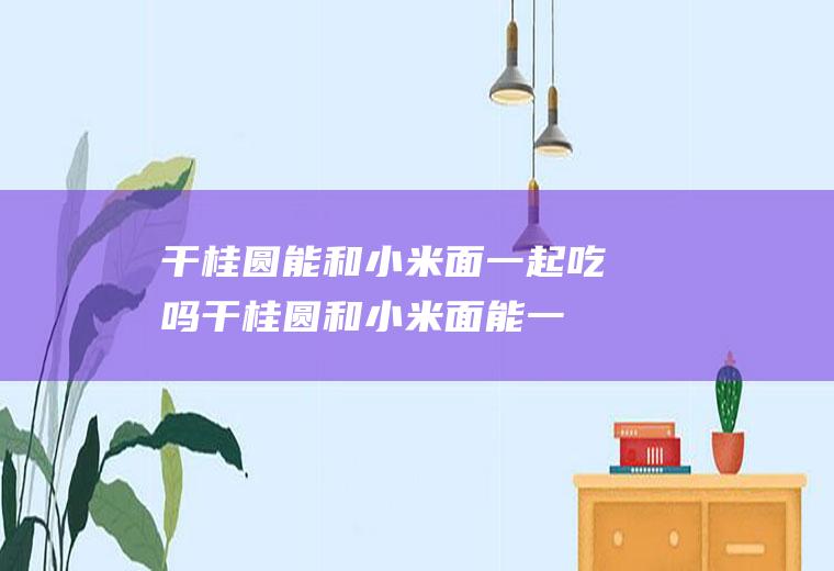 干桂圆能和小米面一起吃吗_干桂圆和小米面能一起吃吗/同吃