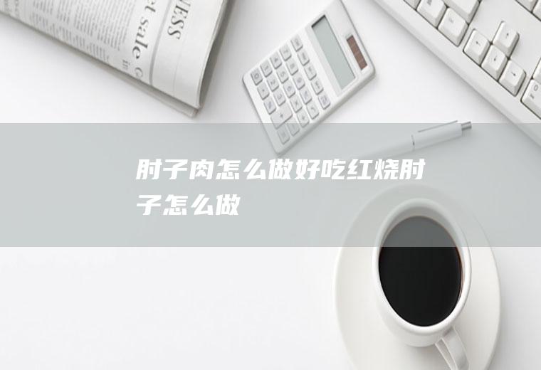 肘子肉怎么做好吃(红烧肘子怎么做)