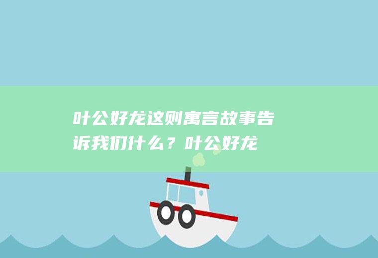 叶公好龙这则寓言故事告诉我们什么？(叶公好龙这则寓言故事告诉我们什么道理呢)