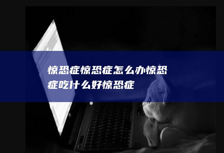 惊恐症_惊恐症怎么办_惊恐症吃什么好_惊恐症的症状