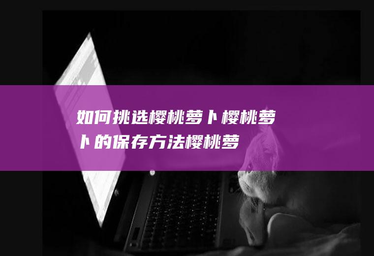 如何挑选樱桃萝卜_樱桃萝卜的保存方法_樱桃萝卜的制作技巧