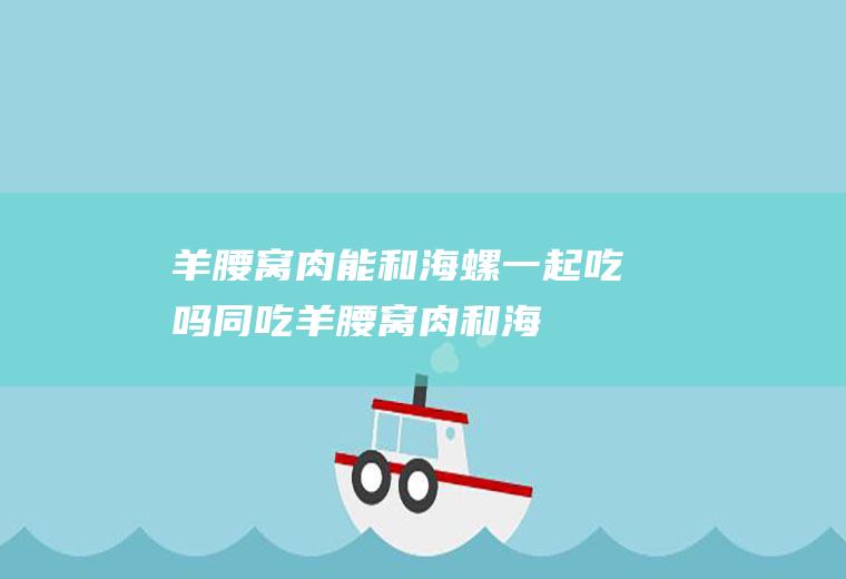 羊腰窝肉能和海螺一起吃吗/同吃_羊腰窝肉和海螺相克吗