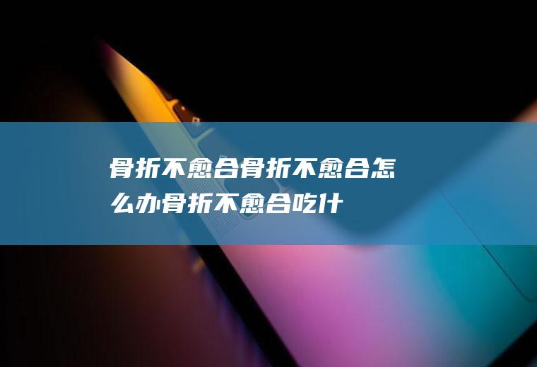 骨折不愈合_骨折不愈合怎么办_骨折不愈合吃什么好_骨折不愈合的症状