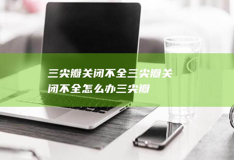 三尖瓣关闭不全_三尖瓣关闭不全怎么办_三尖瓣关闭不全吃什么好_三尖瓣关闭不全的症状