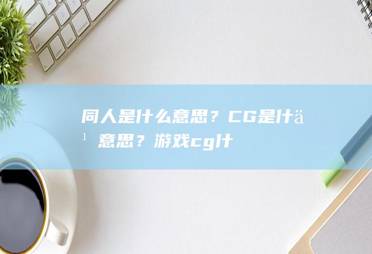 同人是什么意思？CG是什么意思？(游戏cg什么意思呀)