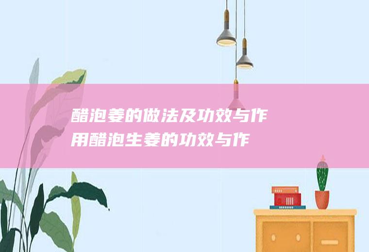 醋泡姜的做法及功效与作用_醋泡生姜的功效与作用及做法